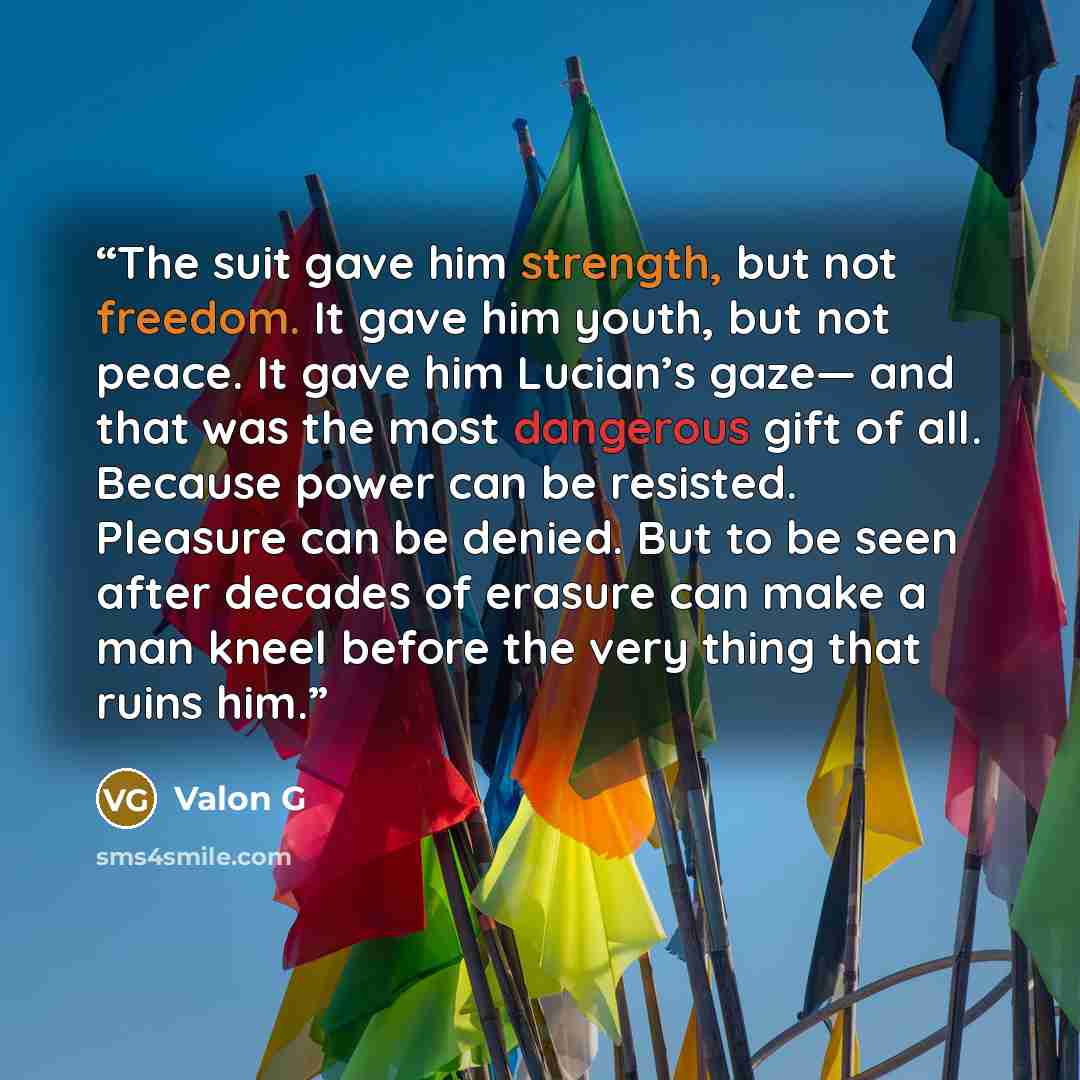 “The suit gave him strength, but not freedom. It gave him youth, but not peace. It gave him Lucian’s gaze— and that was the most dangerous gift of all. Because power can be resisted. Pleasure can be denied. But to be seen after decades of erasure can make a man kneel before the very thing that…” quote by Valon G
