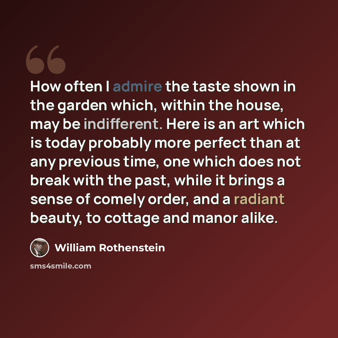 “How often I admire the taste shown in the garden which, within the house, may be indifferent. Here is an art which is today probably more perfect than at any previous time, one which does not break with the past, while it brings a sense of comely order, and a radiant beauty, to cottage and manor…” quote by William Rothenstein
