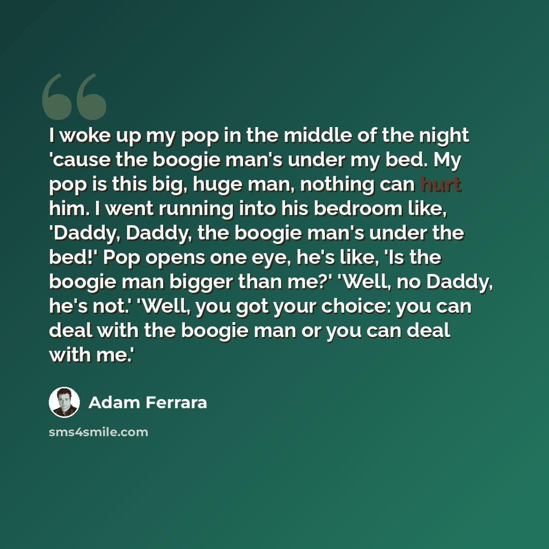 “I woke up my pop in the middle of the night 'cause the boogie man's under my bed. My pop is this big, huge man, nothing can hurt him. I went running into his bedroom like, 'Daddy, Daddy, the boogie man's under the bed!' Pop opens one eye, he's like, 'Is the boogie man bigger than me?' 'Well, no…” quote by Adam Ferrara