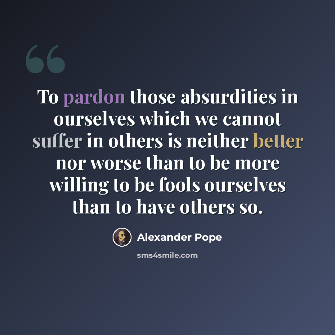 “To pardon those absurdities in ourselves which we cannot suffer in others is neither better nor worse than to be more willing to be fools ourselves than to have others so.” quote by Alexander Pope