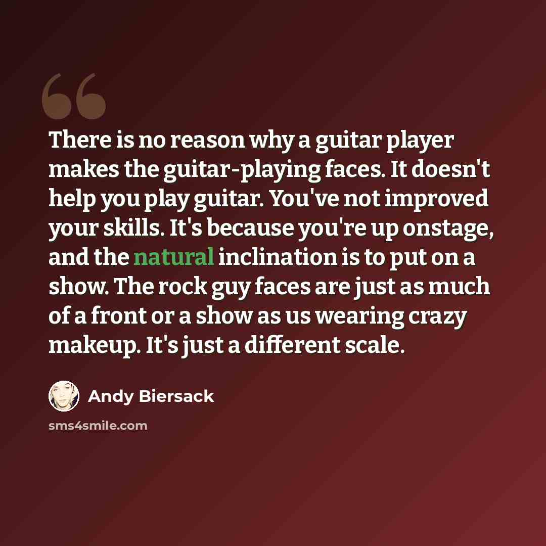 “There is no reason why a guitar player makes the guitar-playing faces. It doesn't help you play guitar. You've not improved your skills. It's because you're up onstage, and the natural inclination is to put on a show. The rock guy faces are just as much of a front or a show as us wearing crazy…” quote by Andy Biersack