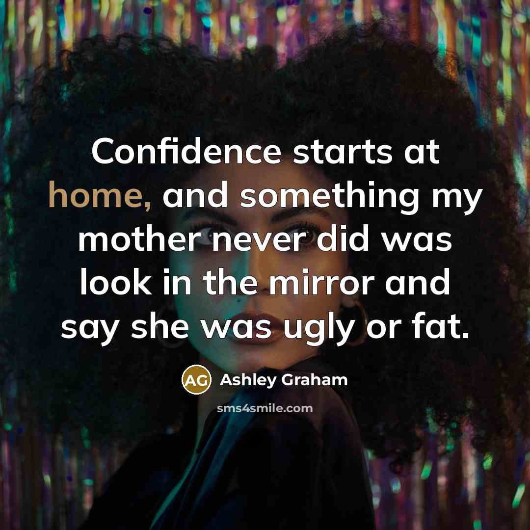 “Confidence starts at home, and something my mother never did was look in the mirror and say she was ugly or fat.” quote by Ashley Graham