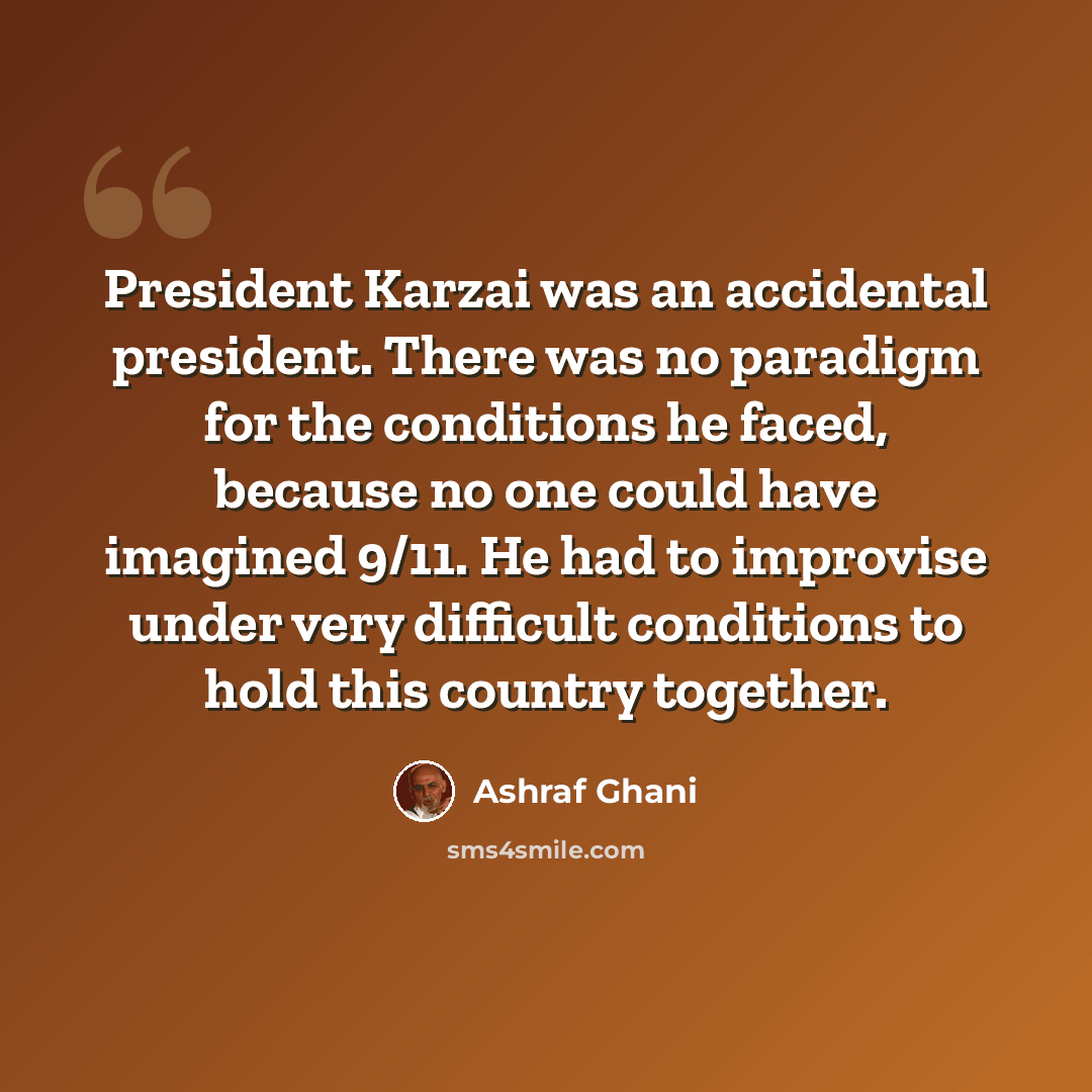 “President Karzai was an accidental president. There was no paradigm for the conditions he faced, because no one could have imagined 9/11. He had to improvise under very difficult conditions to hold this country together.” quote by Ashraf Ghani