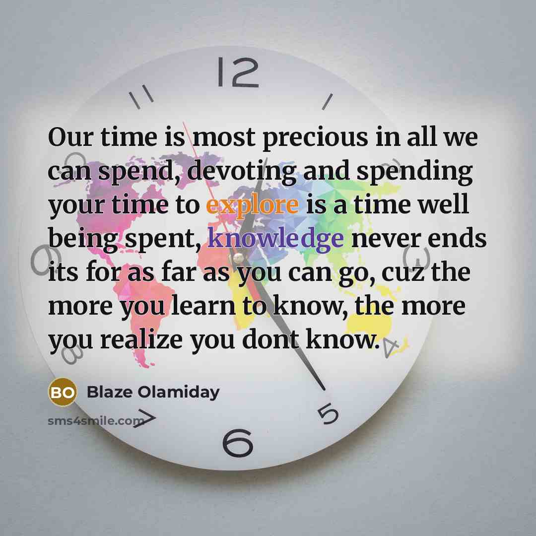 “Our time is most precious in all we can spend, devoting and spending your time to explore is a time well being spent, knowledge never ends its for as far as you can go, cuz the more you learn to know, the more you realize you dont know.” quote by Blaze Olamiday