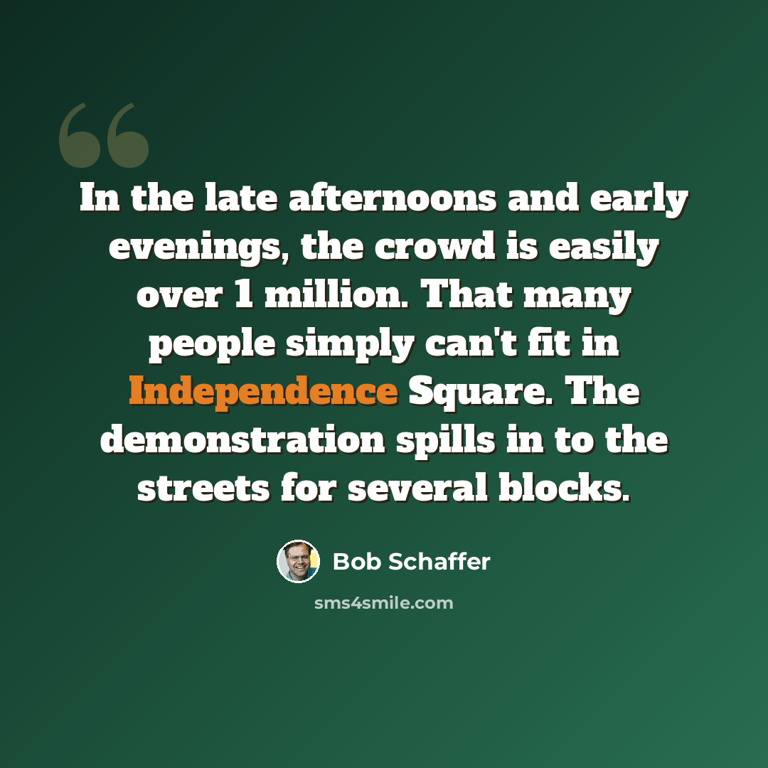 “In the late afternoons and early evenings, the crowd is easily over 1 million. That many people simply can't fit in Independence Square. The demonstration spills in to the streets for several blocks.” quote by Bob Schaffer
