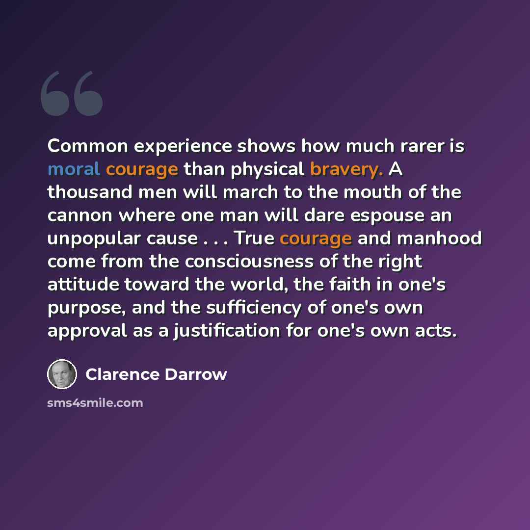 “Common experience shows how much rarer is moral courage than physical bravery. A thousand men will march to the mouth of the cannon where one man will dare espouse an unpopular cause . . . True courage and manhood come from the consciousness of the right attitude toward the world, the faith in…” quote by Clarence Darrow