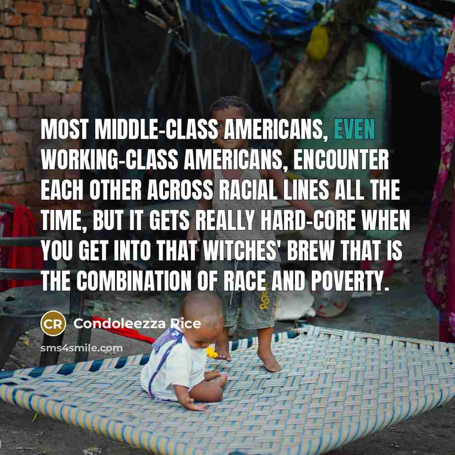 “Most middle-class Americans, even working-class Americans, encounter each other across racial lines all the time, but it gets really hard-core when you get into that witches' brew that is the combination of race and poverty.” quote by Condoleezza Rice