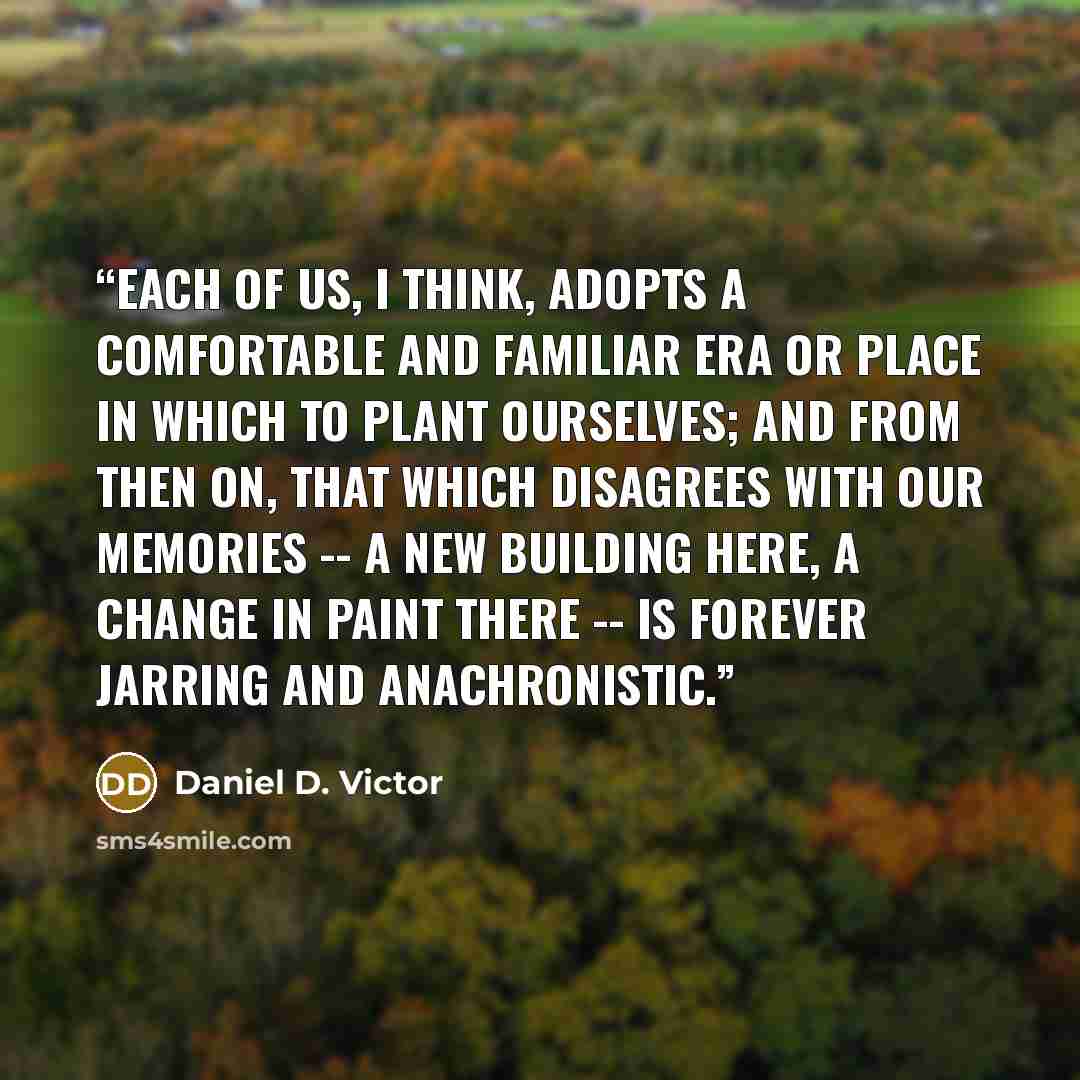 “Each of us, I think, adopts a comfortable and familiar era or place in which to plant ourselves; and from then on, that which disagrees with our memories -- a new building here, a change in paint there -- is forever jarring and anachronistic.” quote by Daniel D. Victor