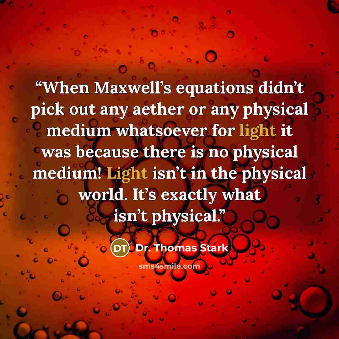 “When Maxwell’s equations didn’t pick out any aether or any physical medium whatsoever for light it was because there is no physical medium! Light isn’t in the physical world. It’s exactly what isn’t physical.” quote by Dr. Thomas Stark