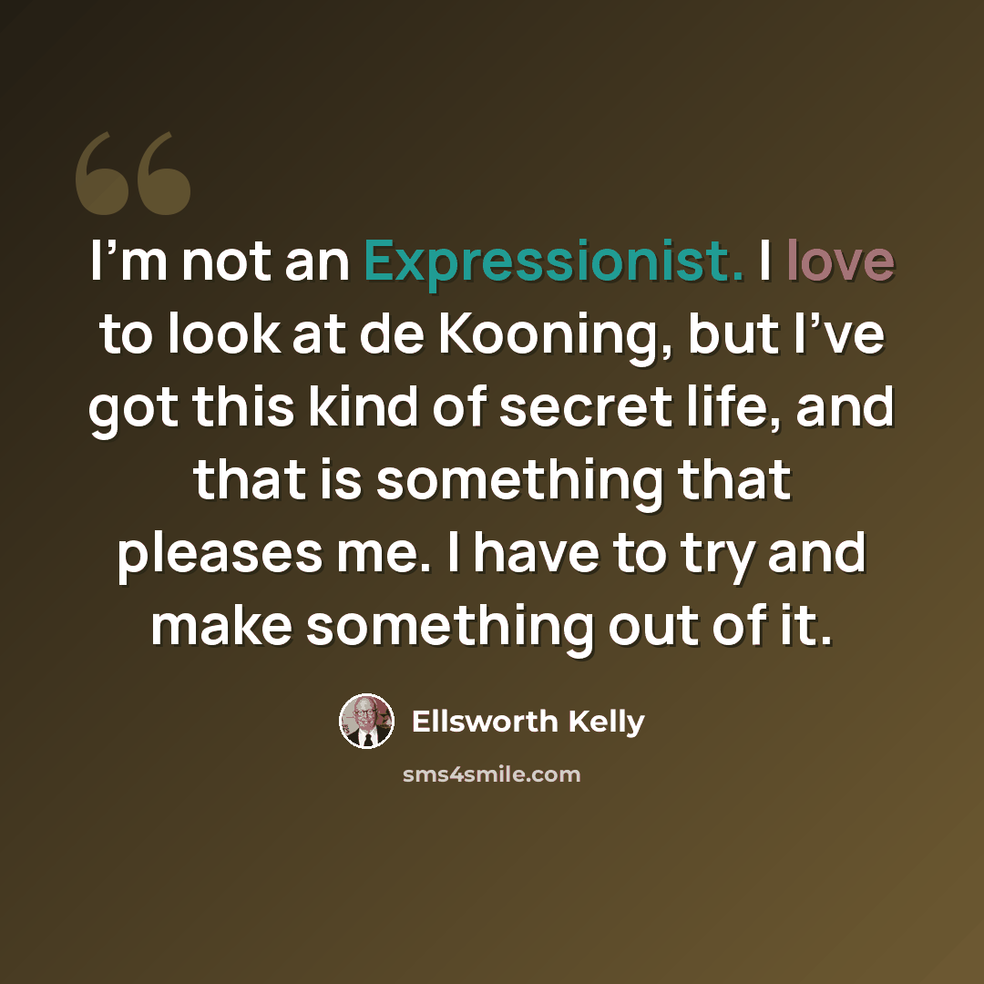 “I'm not an Expressionist. I love to look at de Kooning, but I've got this kind of secret life, and that is something that pleases me. I have to try and make something out of it.” quote by Ellsworth Kelly