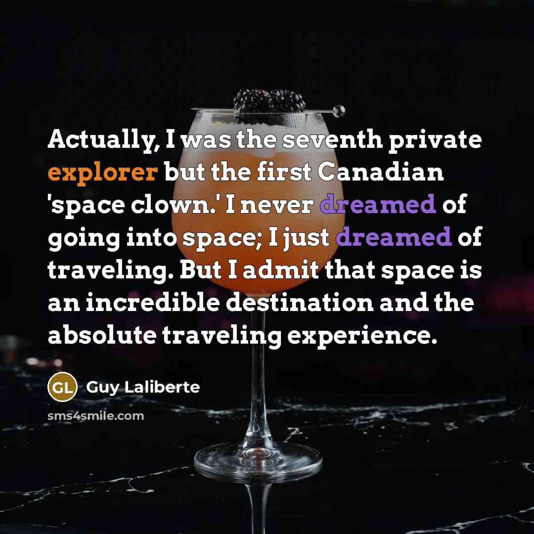 “Actually, I was the seventh private explorer but the first Canadian 'space clown.' I never dreamed of going into space; I just dreamed of traveling. But I admit that space is an incredible destination and the absolute traveling experience.” quote by Guy Laliberte
