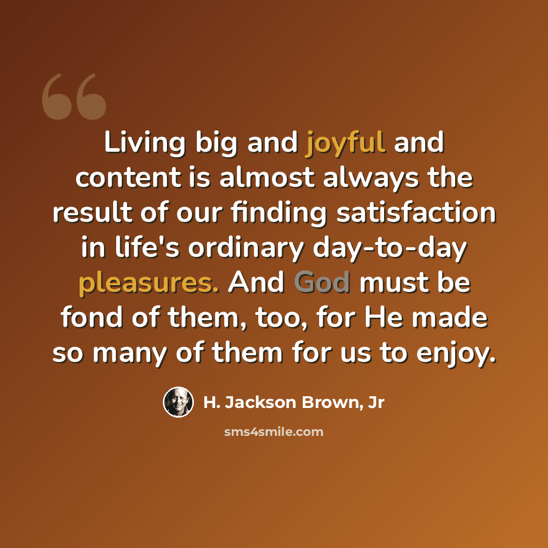 “Living big and joyful and content is almost always the result of our finding satisfaction in life's ordinary day-to-day pleasures. And God must be fond of them, too, for He made so many of them for us to enjoy.” quote by H. Jackson Brown, Jr