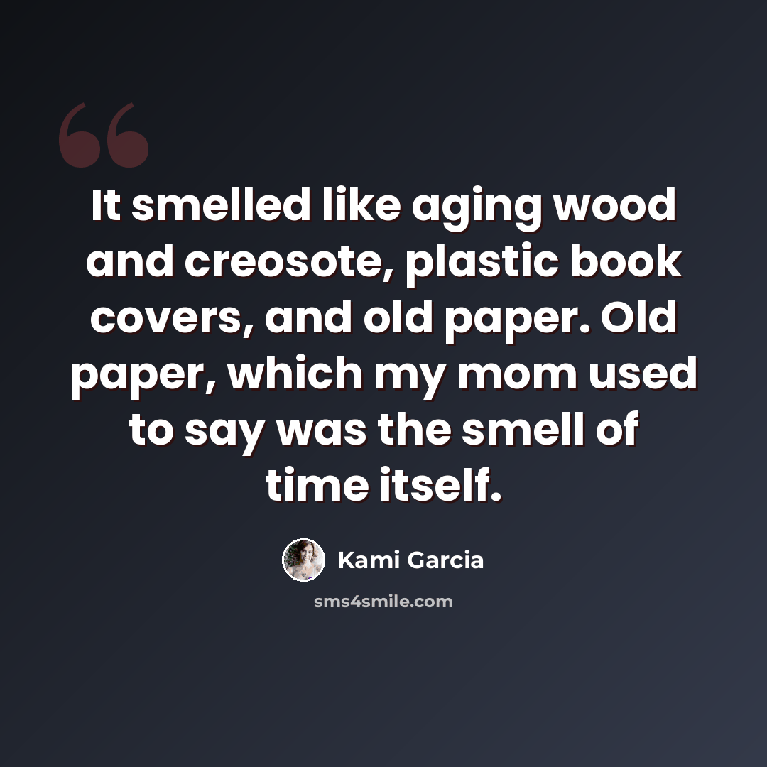 “It smelled like aging wood and creosote, plastic book covers, and old paper. Old paper, which my mom used to say was the smell of time itself.” quote by Kami Garcia