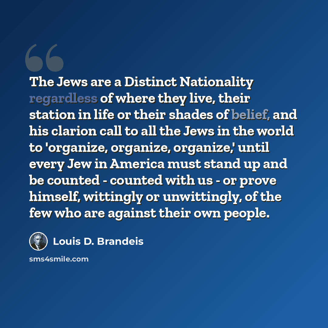 “The Jews are a Distinct Nationality regardless of where they live, their station in life or their shades of belief, and his clarion call to all the Jews in the world to 'organize, organize, organize,' until every Jew in America must stand up and be counted - counted with us - or prove himself…” quote by Louis D. Brandeis