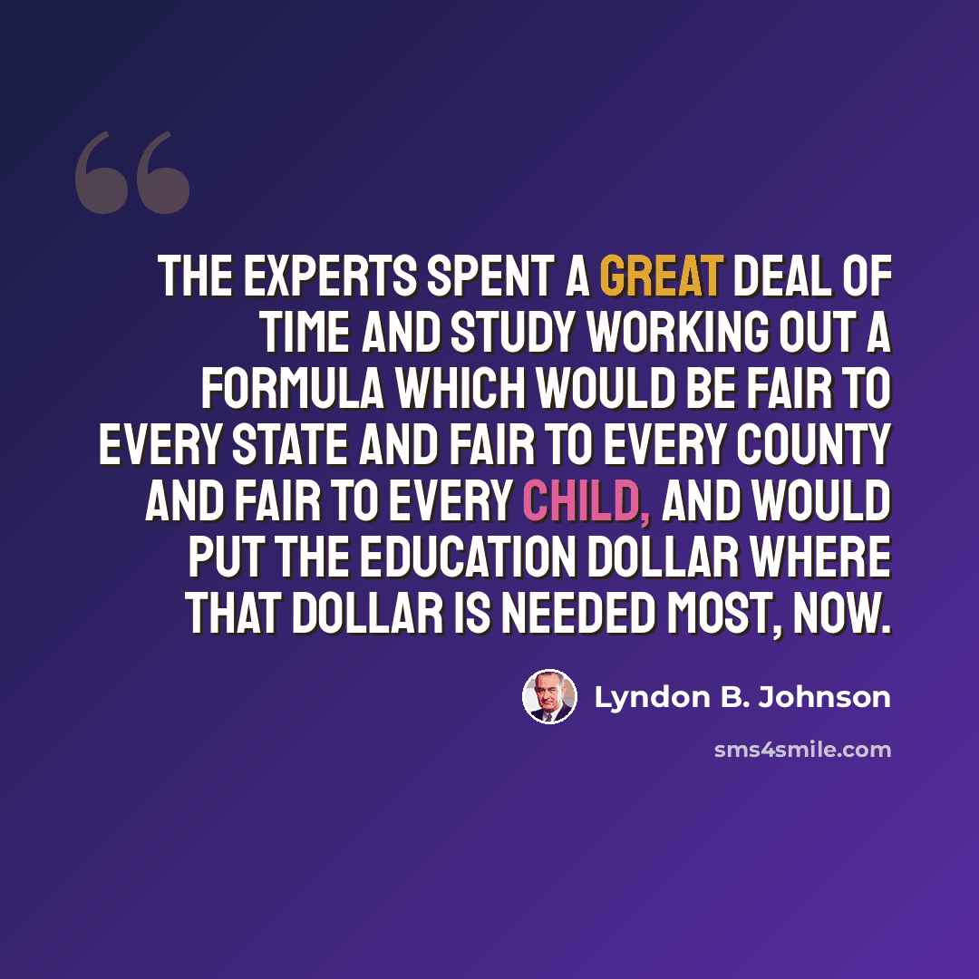 “The experts spent a great deal of time and study working out a formula which would be fair to every State and fair to every county and fair to every child, and would put the education dollar where that dollar is needed most, now.” quote by Lyndon B. Johnson