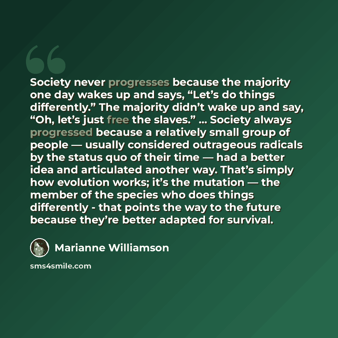 “Society never progresses because the majority one day wakes up and says, “Let’s do things differently.” The majority didn’t wake up and say, “Oh, let’s just free the slaves.” ... Society always progressed because a relatively small group of people — usually considered outrageous radicals by the…” quote by Marianne Williamson