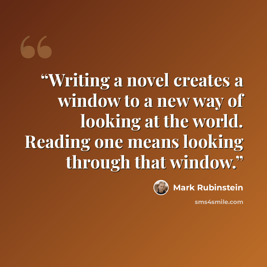 “Writing a novel creates a window to a new way of looking at the world. Reading one means looking through that window.” quote by Mark Rubinstein
