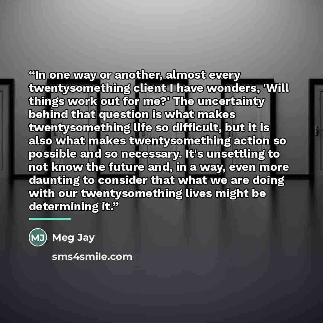 “In one way or another, almost every twentysomething client I have wonders, 'Will things work out for me?' The uncertainty behind that question is what makes twentysomething life so difficult, but it is also what makes twentysomething action so possible and so necessary. It's unsettling to not know…” quote by Meg Jay