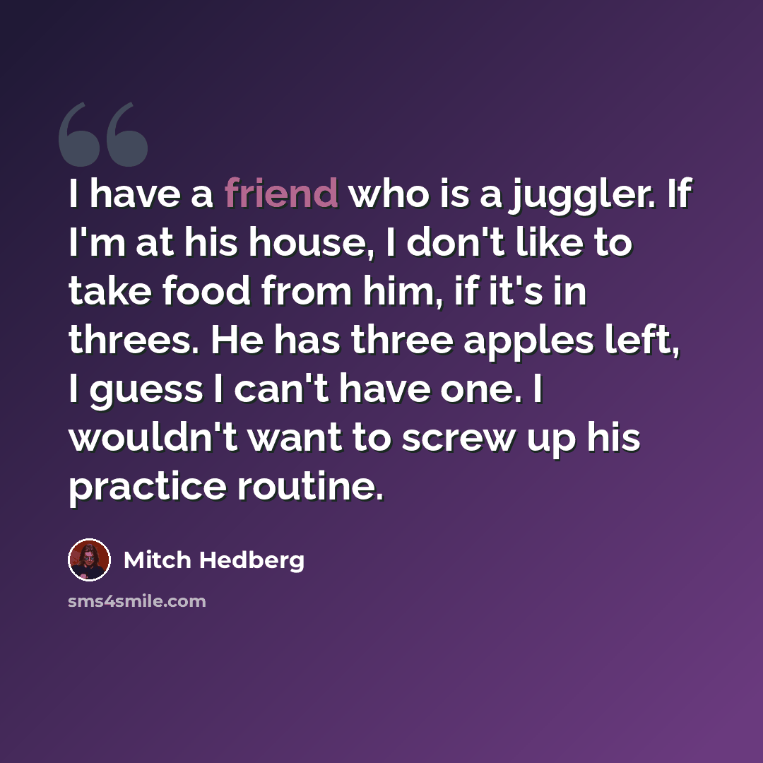 “I have a friend who is a juggler. If I'm at his house, I don't like to take food from him, if it's in threes. He has three apples left, I guess I can't have one. I wouldn't want to screw up his practice routine.” quote by Mitch Hedberg