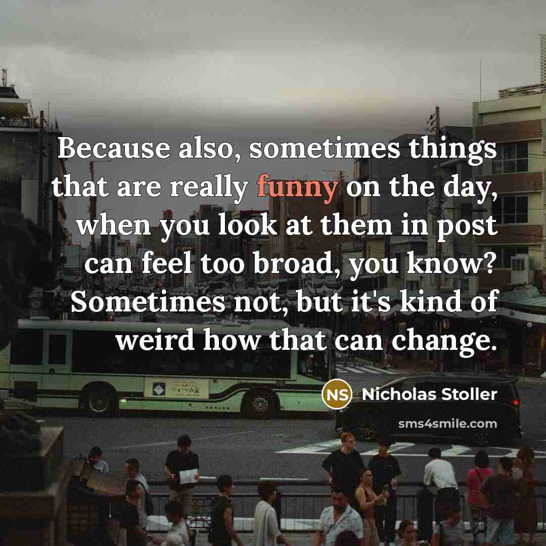 “Because also, sometimes things that are really funny on the day, when you look at them in post can feel too broad, you know? Sometimes not, but it's kind of weird how that can change.” quote by Nicholas Stoller