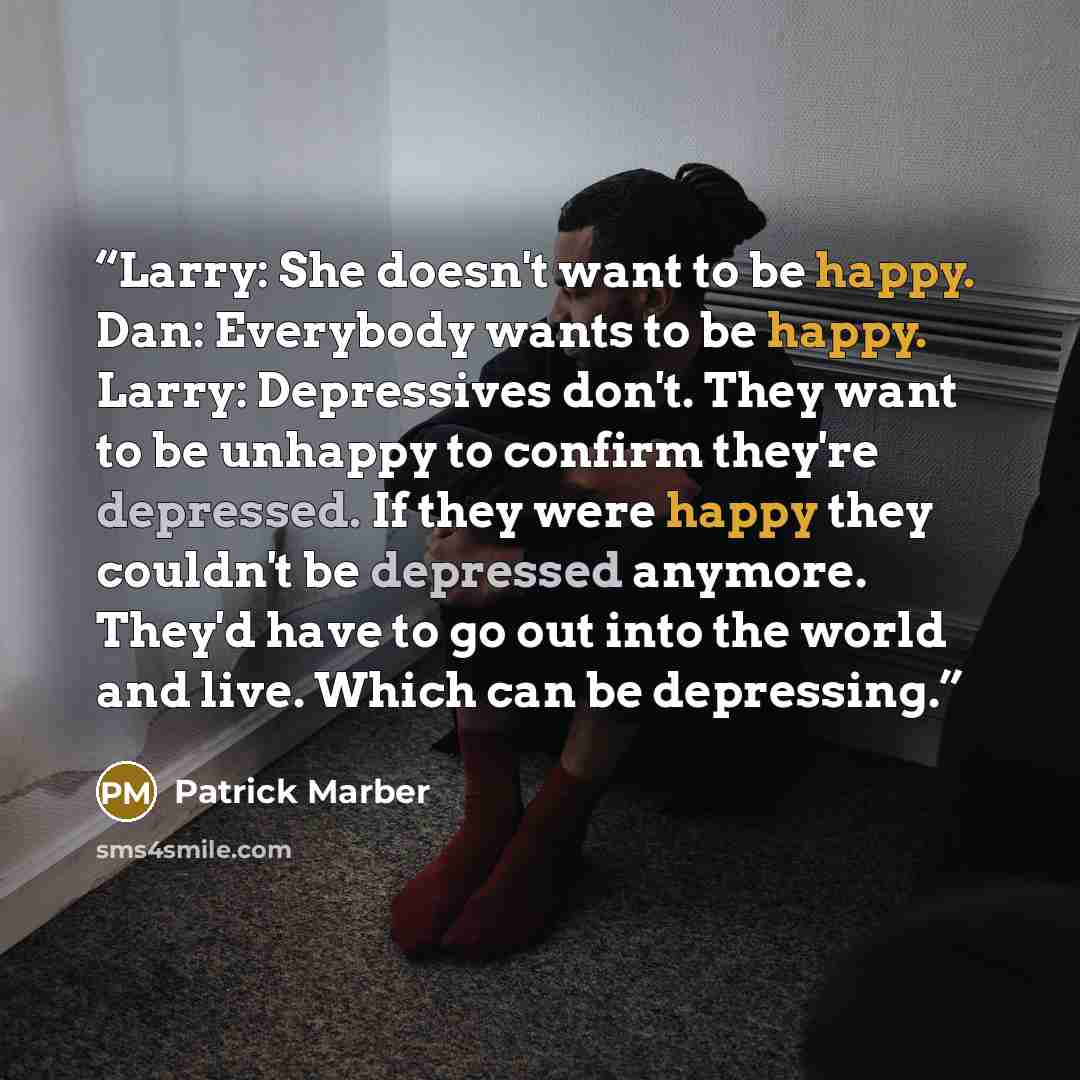 “Larry: She doesn't want to be happy. Dan: Everybody wants to be happy. Larry: Depressives don't. They want to be unhappy to confirm they're depressed. If they were happy they couldn't be depressed anymore. They'd have to go out into the world and live. Which can be depressing.” quote by Patrick Marber