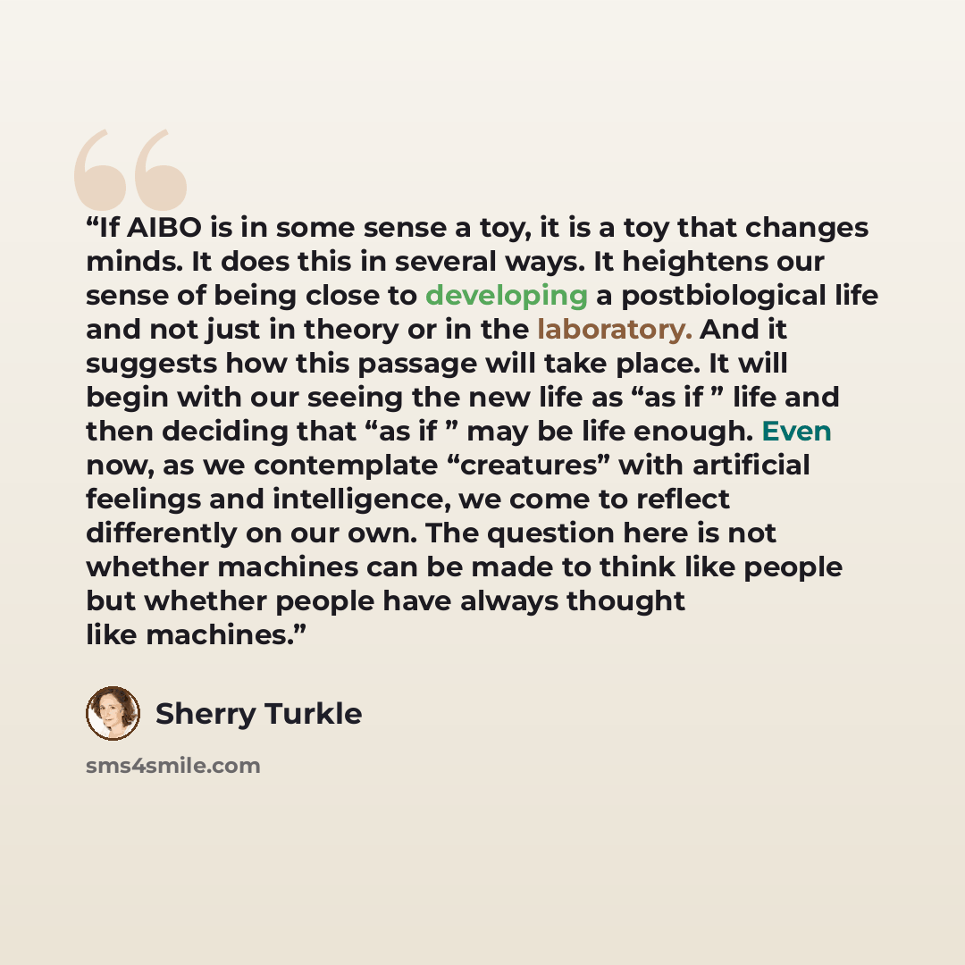 “If AIBO is in some sense a toy, it is a toy that changes minds. It does this in several ways. It heightens our sense of being close to developing a postbiological life and not just in theory or in the laboratory. And it suggests how this passage will take place. It will begin with our seeing the…” quote by Sherry Turkle