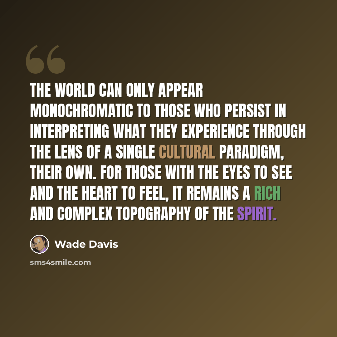 “The world can only appear monochromatic to those who persist in interpreting what they experience through the lens of a single cultural paradigm, their own. For those with the eyes to see and the heart to feel, it remains a rich and complex topography of the spirit.” quote by Wade Davis
