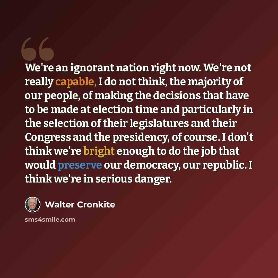 “We're an ignorant nation right now. We're not really capable, I do not think, the majority of our people, of making the decisions that have to be made at election time and particularly in the selection of their legislatures and their Congress and the presidency, of course. I don't think we're…” quote by Walter Cronkite