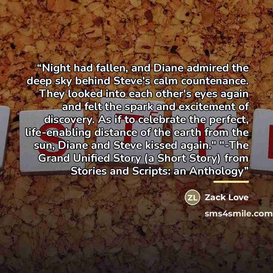 “Night had fallen, and Diane admired the deep sky behind Steve's calm countenance. They looked into each other's eyes again and felt the spark and excitement of discovery. As if to celebrate the perfect, life-enabling distance of the earth from the sun, Diane and Steve kissed again." "-The Grand…” quote by Zack Love