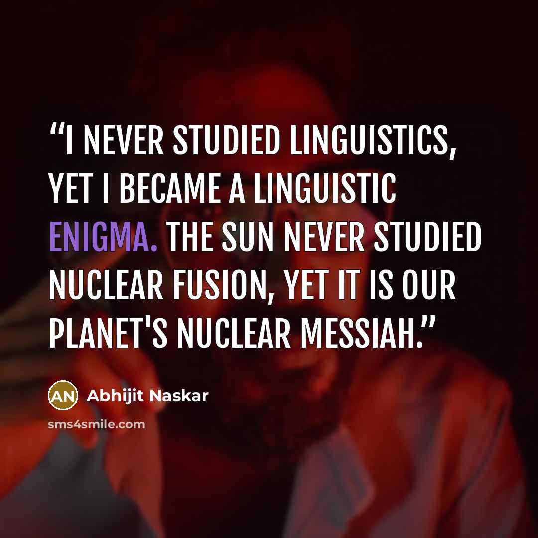 “I never studied linguistics, Yet I became a linguistic enigma. The sun never studied nuclear fusion, Yet it is our planet's nuclear messiah.” quote by Abhijit Naskar