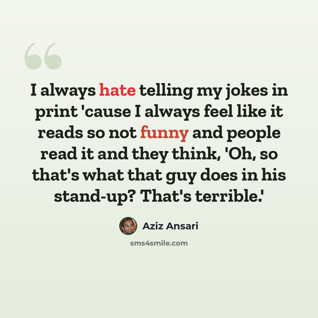 “I always hate telling my jokes in print 'cause I always feel like it reads so not funny and people read it and they think, 'Oh, so that's what that guy does in his stand-up? That's terrible.'” quote by Aziz Ansari