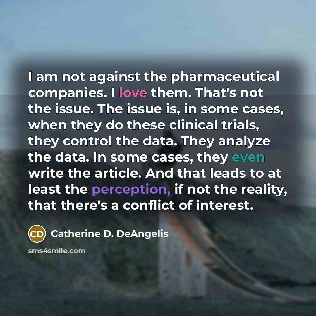 “I am not against the pharmaceutical companies. I love them. That's not the issue. The issue is, in some cases, when they do these clinical trials, they control the data. They analyze the data. In some cases, they even write the article. And that leads to at least the perception, if not the…” quote by Catherine D. DeAngelis