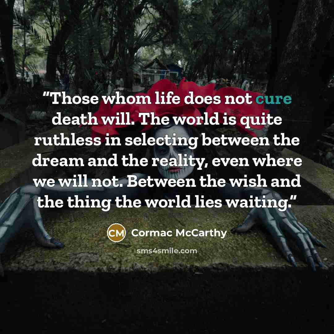 “Those whom life does not cure death will. The world is quite ruthless in selecting between the dream and the reality, even where we will not. Between the wish and the thing the world lies waiting.” quote by Cormac McCarthy