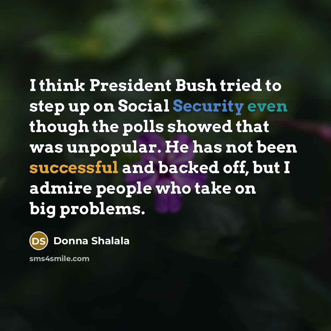 “I think President Bush tried to step up on Social Security even though the polls showed that was unpopular. He has not been successful and backed off, but I admire people who take on big problems.” quote by Donna Shalala