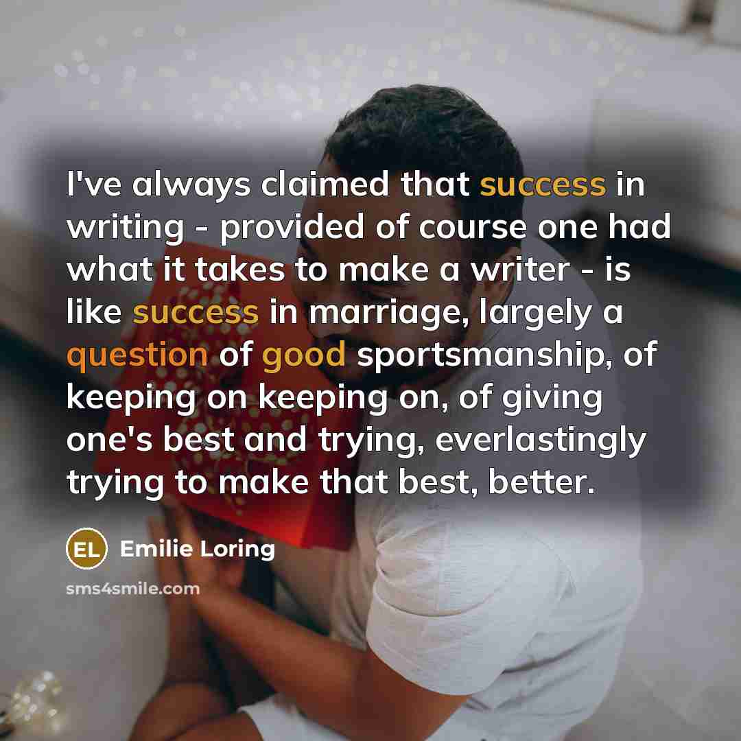 “I've always claimed that success in writing - provided of course one had what it takes to make a writer - is like success in marriage, largely a question of good sportsmanship, of keeping on keeping on, of giving one's best and trying, everlastingly trying to make that best, better.” quote by Emilie Loring