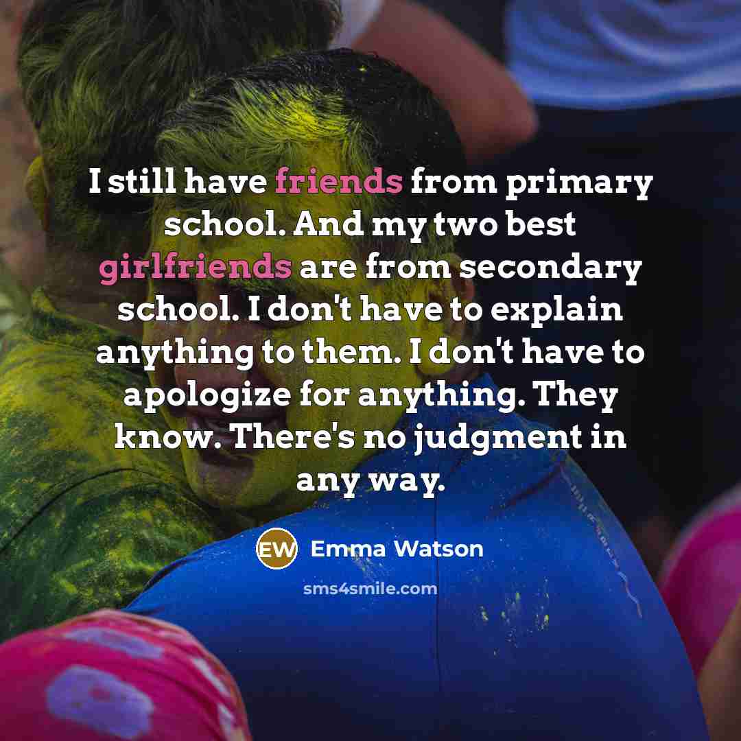 “I still have friends from primary school. And my two best girlfriends are from secondary school. I don't have to explain anything to them. I don't have to apologize for anything. They know. There's no judgment in any way.” quote by Emma Watson