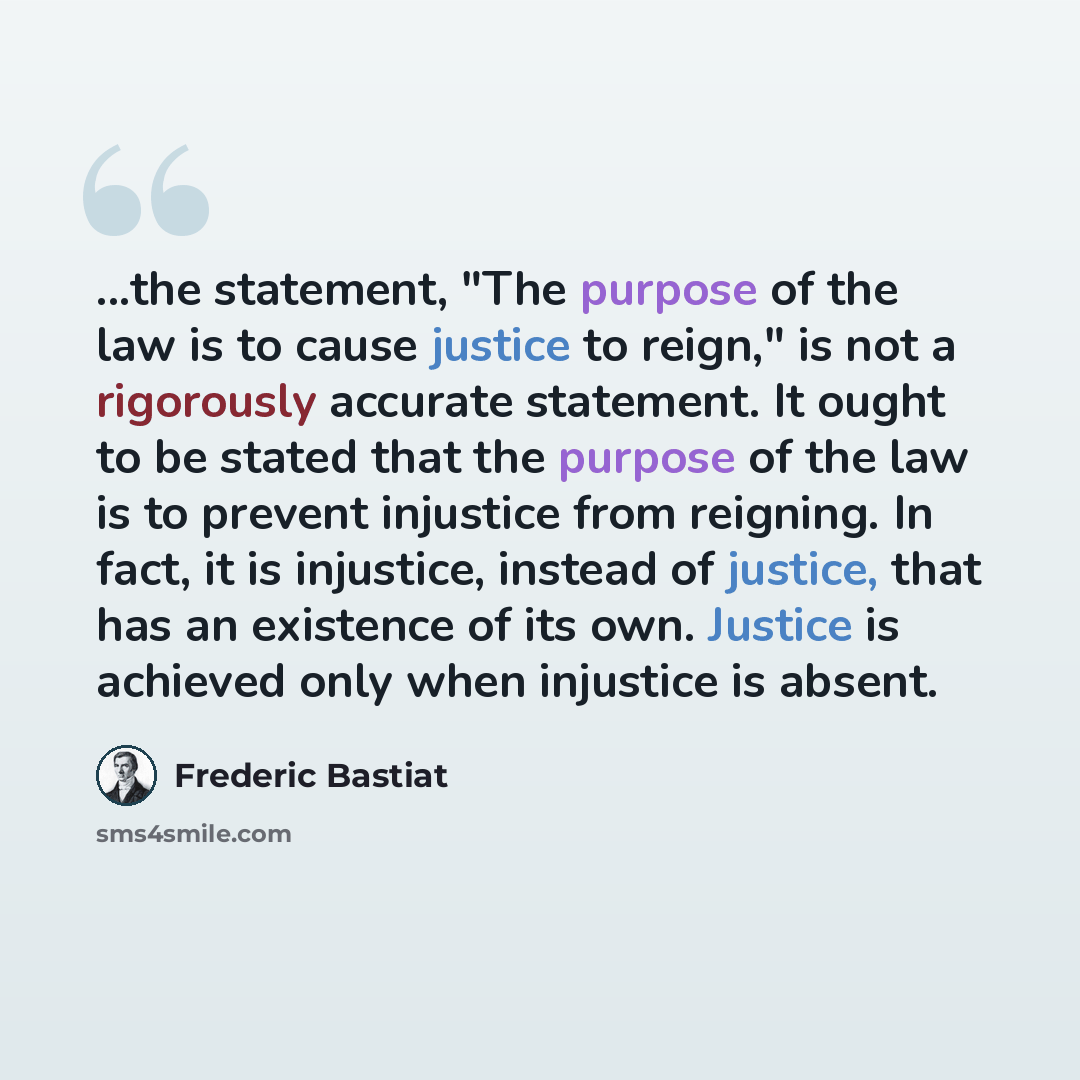 “...the statement, "The purpose of the law is to cause justice to reign," is not a rigorously accurate statement. It ought to be stated that the purpose of the law is to prevent injustice from reigning. In fact, it is injustice, instead of justice, that has an existence of its own. Justice is…” quote by Frederic Bastiat