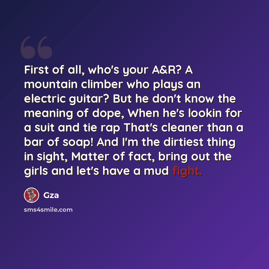 “First of all, who's your A&R? A mountain climber who plays an electric guitar? But he don't know the meaning of dope, When he's lookin for a suit and tie rap That's cleaner than a bar of soap! And I'm the dirtiest thing in sight, Matter of fact, bring out the girls and let's have a mud fight.” quote by GZA