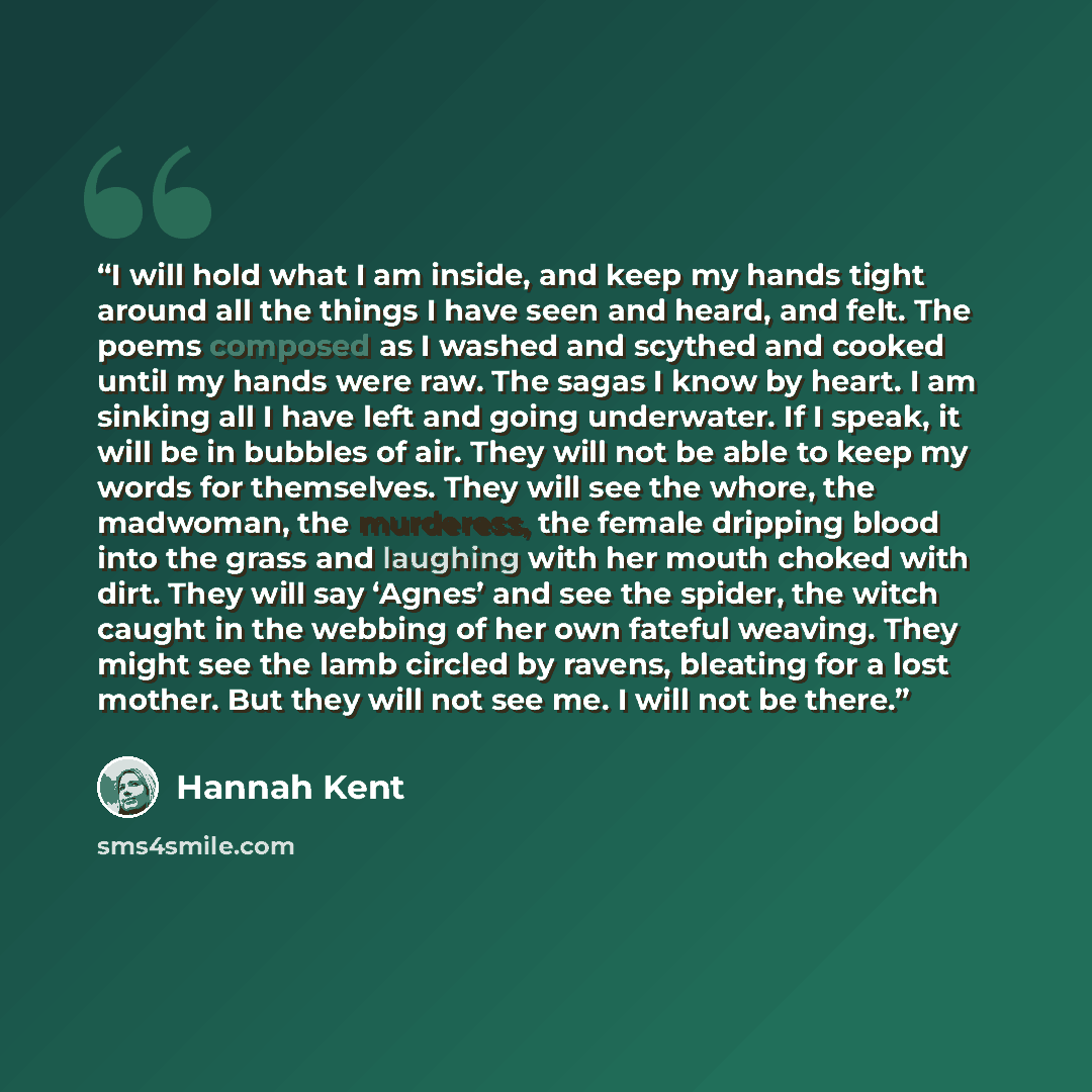 “I will hold what I am inside, and keep my hands tight around all the things I have seen and heard, and felt. The poems composed as I washed and scythed and cooked until my hands were raw. The sagas I know by heart. I am sinking all I have left and going underwater. If I speak, it will be in…” quote by Hannah Kent