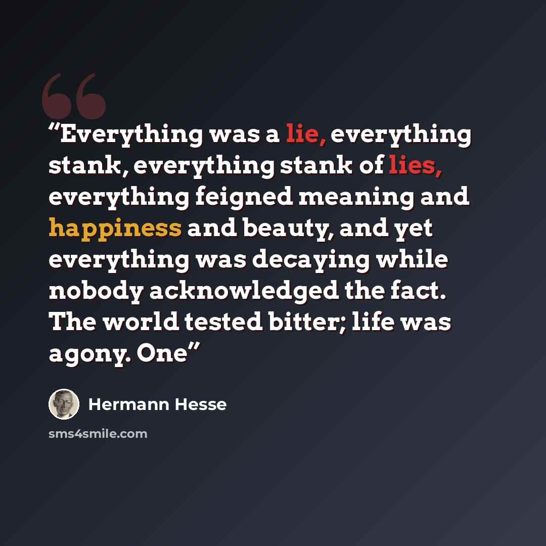 “Everything was a lie, everything stank, everything stank of lies, everything feigned meaning and happiness and beauty, and yet everything was decaying while nobody acknowledged the fact. The world tested bitter; life was agony. One” quote by Hermann Hesse