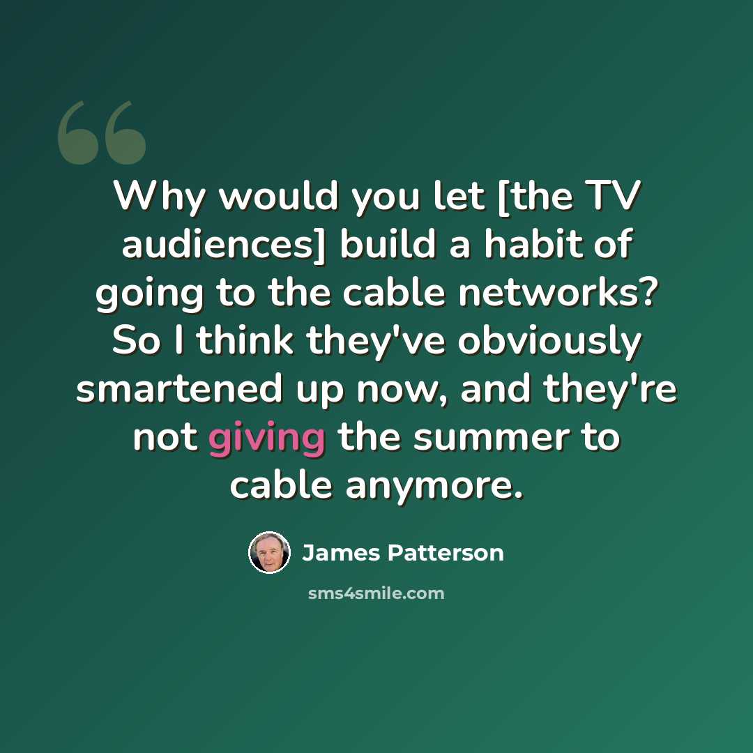 “Why would you let [the TV audiences] build a habit of going to the cable networks? So I think they've obviously smartened up now, and they're not giving the summer to cable anymore.” quote by James Patterson
