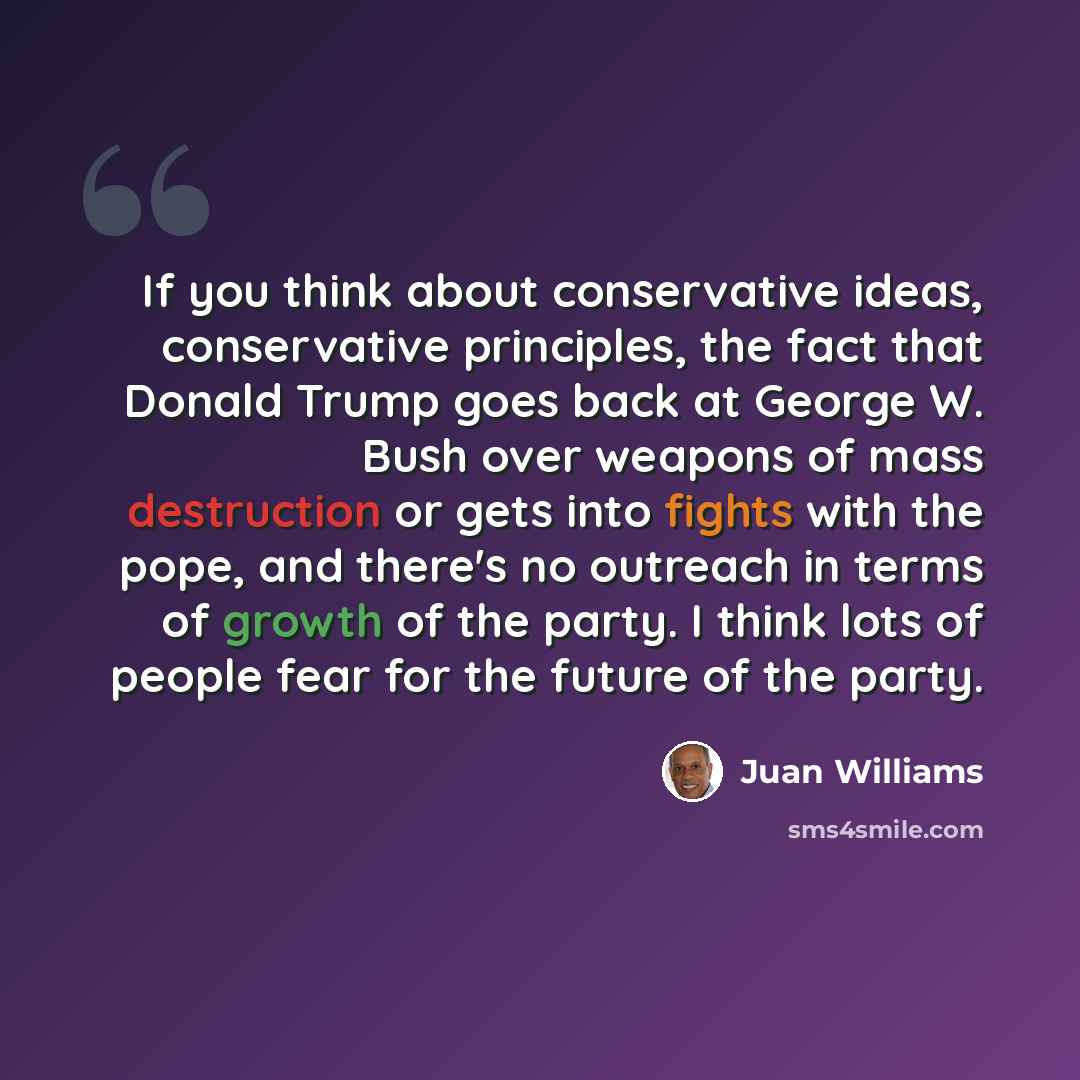 “If you think about conservative ideas, conservative principles, the fact that Donald Trump goes back at George W. Bush over weapons of mass destruction or gets into fights with the pope, and there's no outreach in terms of growth of the party. I think lots of people fear for the future of the party.” quote by Juan Williams
