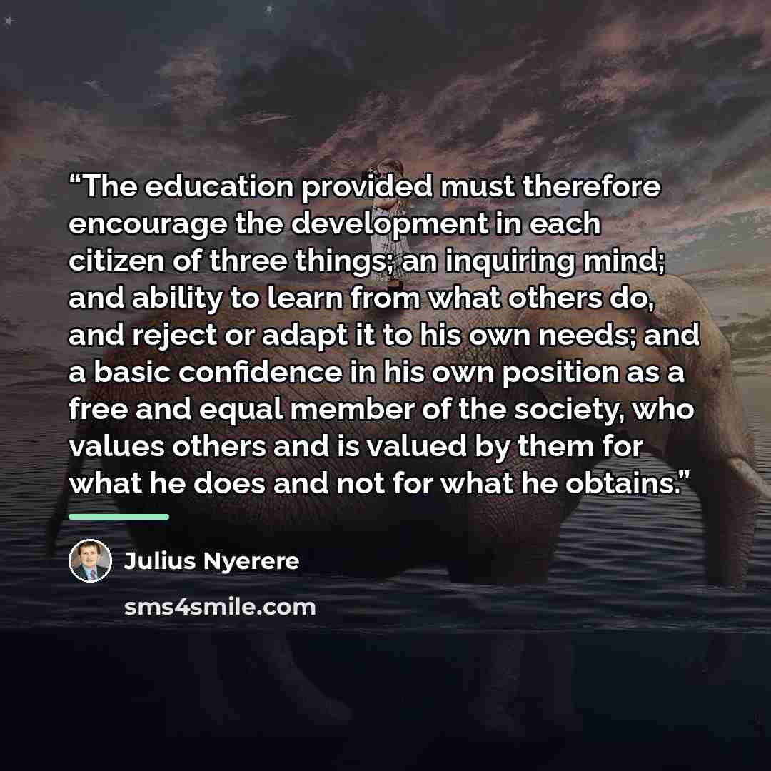 “The education provided must therefore encourage the development in each citizen of three things; an inquiring mind; and ability to learn from what others do, and reject or adapt it to his own needs; and a basic confidence in his own position as a free and equal member of the society, who values…” quote by Julius Nyerere