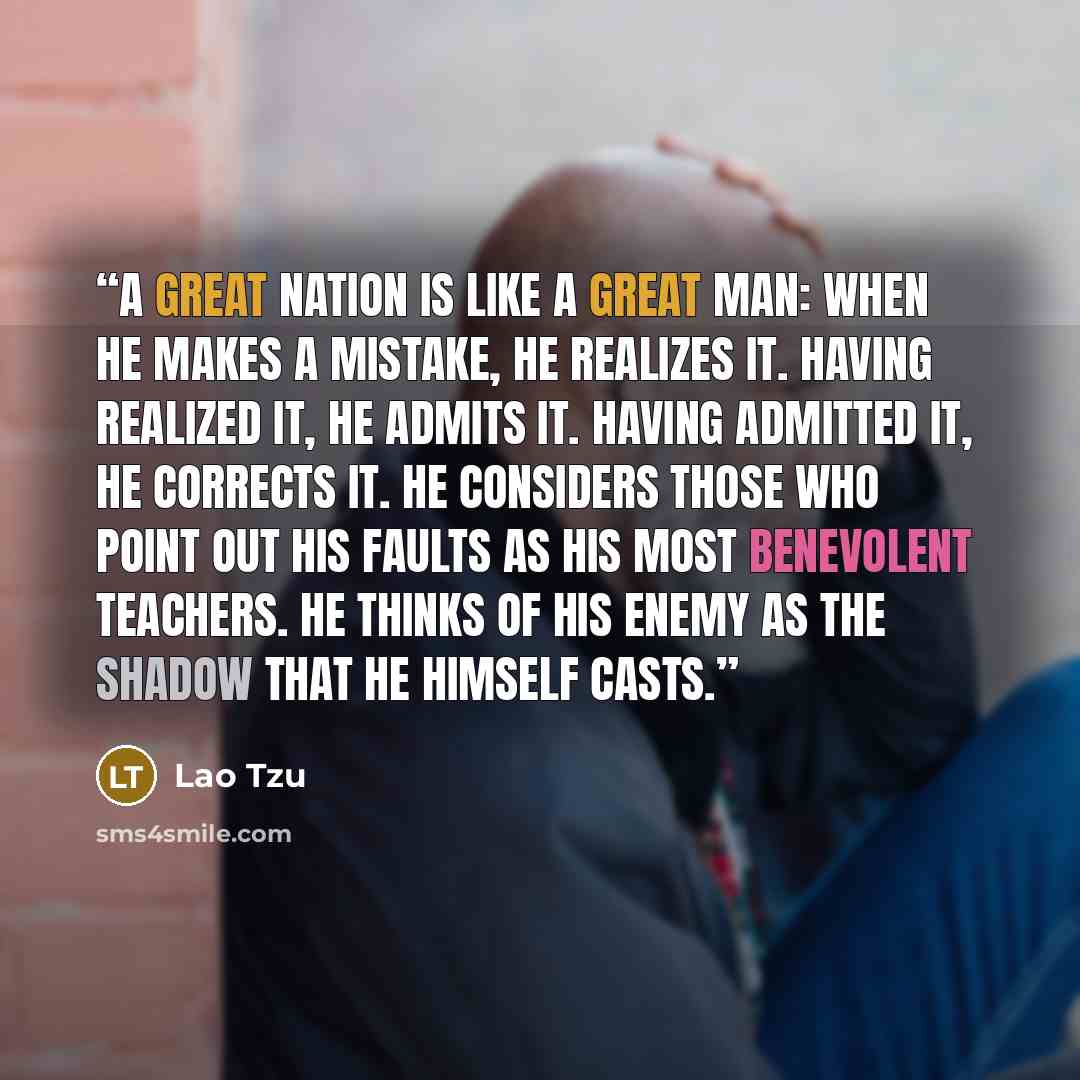 “A great nation is like a great man: When he makes a mistake, he realizes it. Having realized it, he admits it. Having admitted it, he corrects it. He considers those who point out his faults as his most benevolent teachers. He thinks of his enemy as the shadow that he himself casts.” quote by Lao Tzu