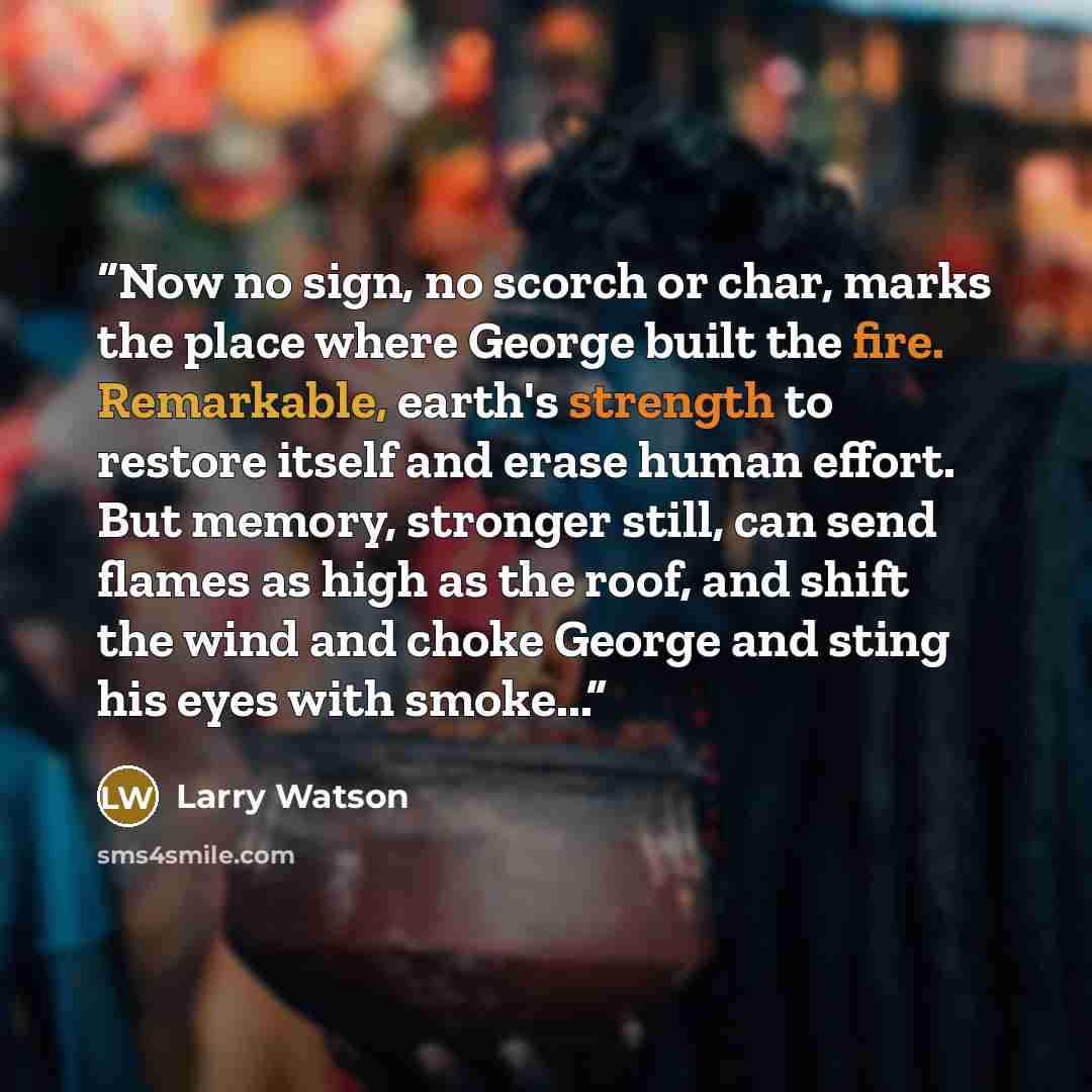 “Now no sign, no scorch or char, marks the place where George built the fire. Remarkable, earth's strength to restore itself and erase human effort. But memory, stronger still, can send flames as high as the roof, and shift the wind and choke George and sting his eyes with smoke...” quote by Larry Watson