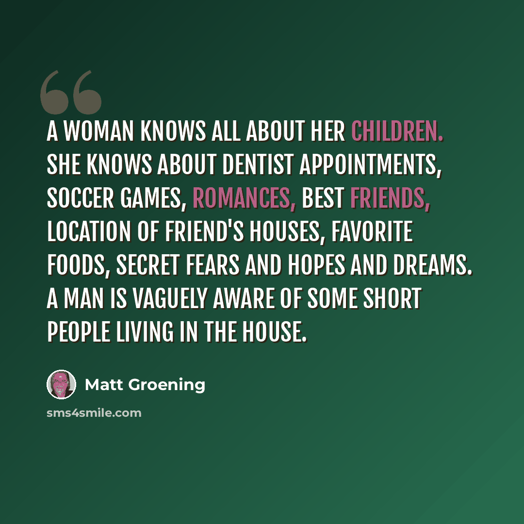 “A woman knows all about her children. She knows about dentist appointments, soccer games, romances, best friends, location of friend's houses, favorite foods, secret fears and hopes and dreams. A man is vaguely aware of some short people living in the house.” quote by Matt Groening