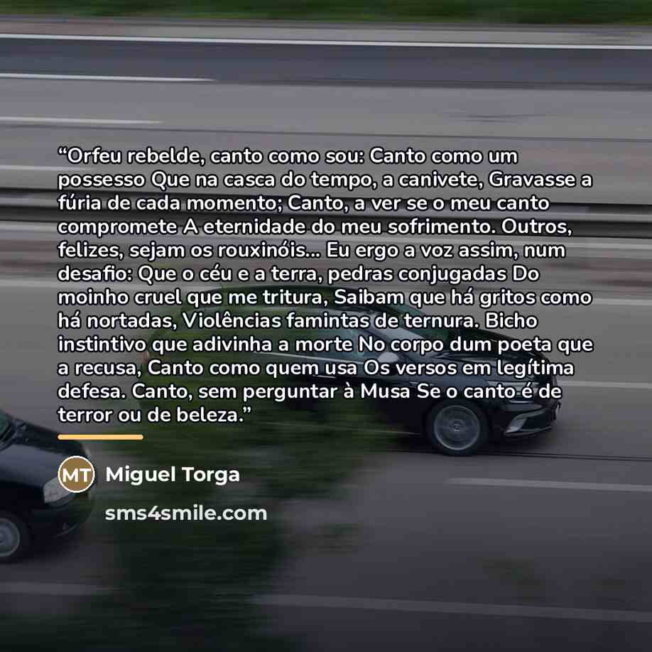 “Orfeu rebelde, canto como sou: Canto como um possesso Que na casca do tempo, a canivete, Gravasse a fúria de cada momento; Canto, a ver se o meu canto compromete A eternidade do meu sofrimento. Outros, felizes, sejam os rouxinóis... Eu ergo a voz assim, num desafio: Que o céu e a terra, pedras…” quote by Miguel Torga