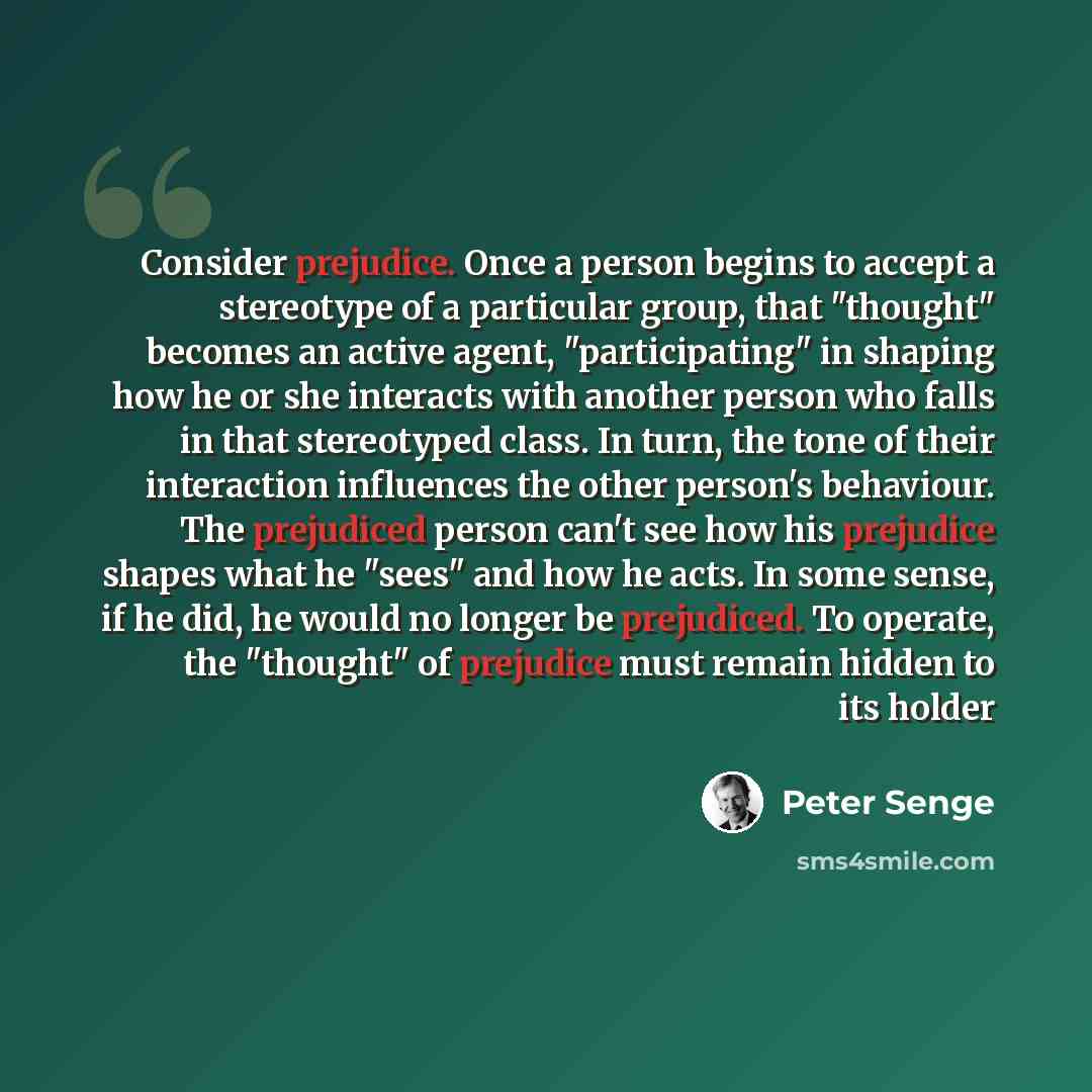 “Consider prejudice. Once a person begins to accept a stereotype of a particular group, that "thought" becomes an active agent, "participating" in shaping how he or she interacts with another person who falls in that stereotyped class. In turn, the tone of their interaction influences the other…” quote by Peter Senge