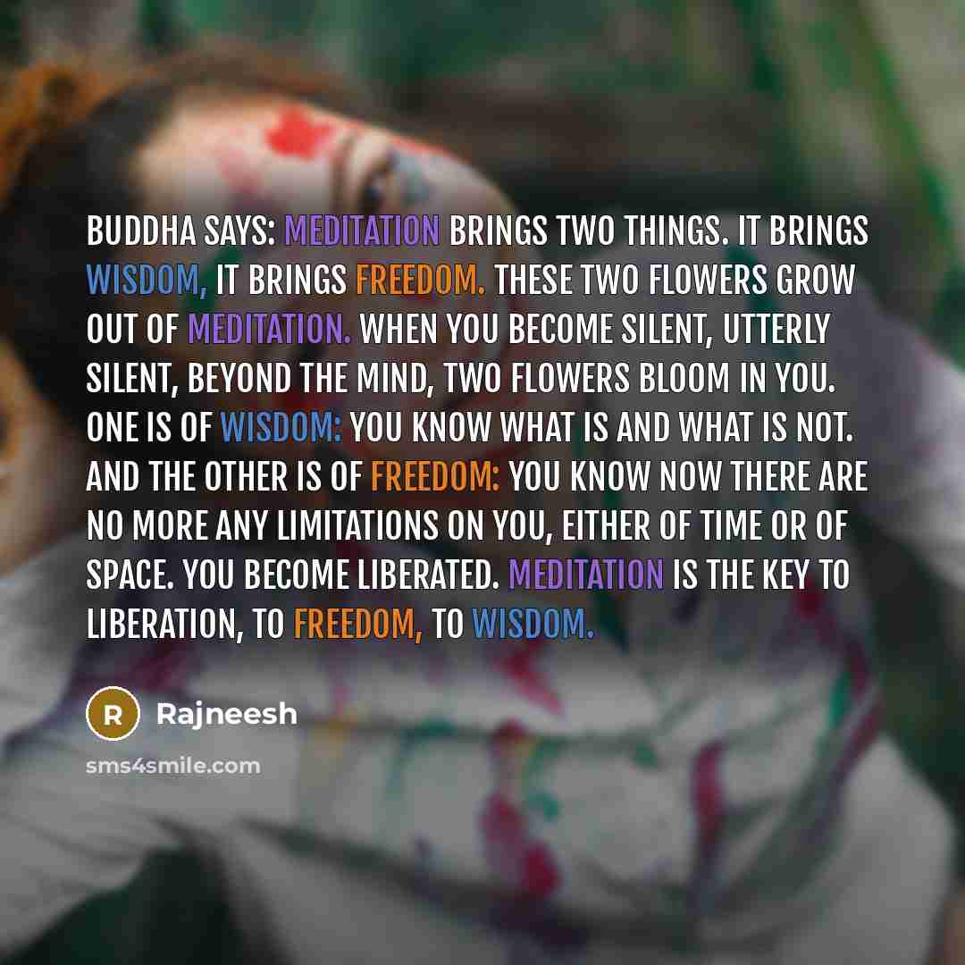 “Buddha says: Meditation brings two things. It brings wisdom, it brings freedom. These two flowers grow out of meditation. When you become silent, utterly silent, beyond the mind, two flowers bloom in you. One is of wisdom: you know what is and what is not. And the other is of freedom: you know now…” quote by Rajneesh