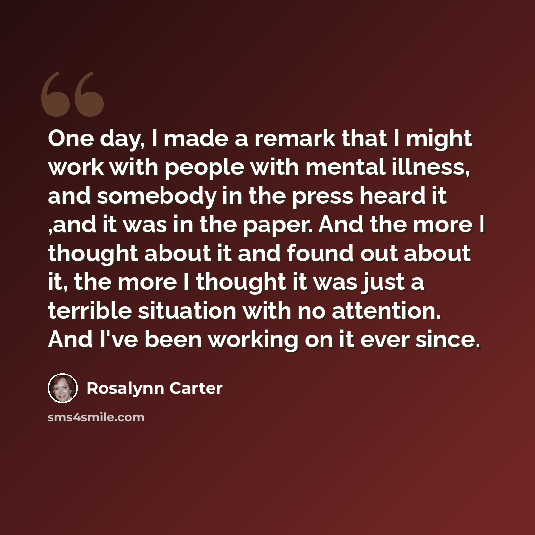 “One day, I made a remark that I might work with people with mental illness, and somebody in the press heard it ,and it was in the paper. And the more I thought about it and found out about it, the more I thought it was just a terrible situation with no attention. And I've been working on it ever…” quote by Rosalynn Carter